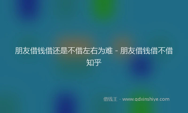 朋友借钱借还是不借左右为难 - 朋友借钱借不借知乎