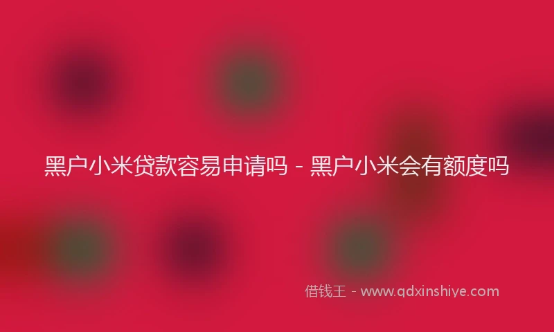 黑户小米贷款容易申请吗 - 黑户小米会有额度吗
