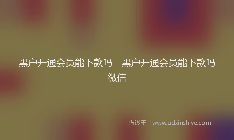 黑户开通会员能下款吗 - 黑户开通会员能下款吗微信