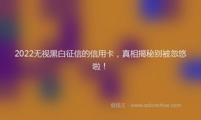 2022无视黑白征信的信用卡，真相揭秘别被忽悠啦！