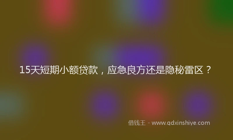 15天短期小额贷款，应急良方还是隐秘雷区？