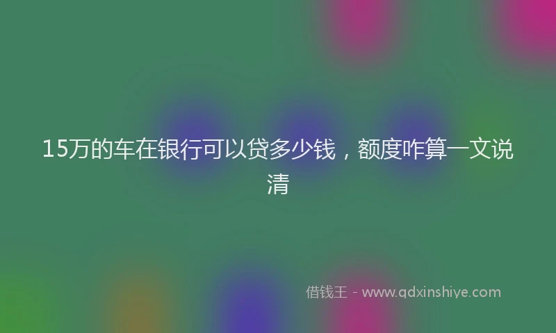 15万的车在银行可以贷多少钱，额度咋算一文说清