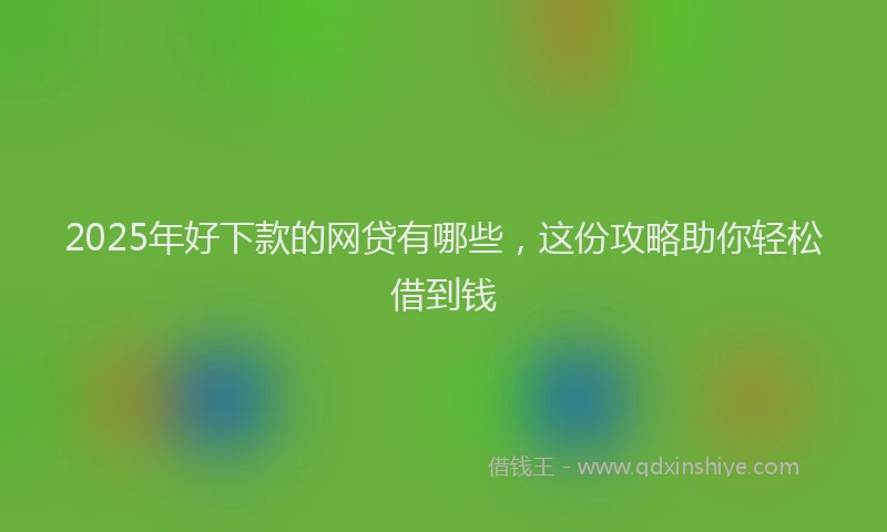 2025年好下款的网贷有哪些,这份攻略助你轻松借到钱