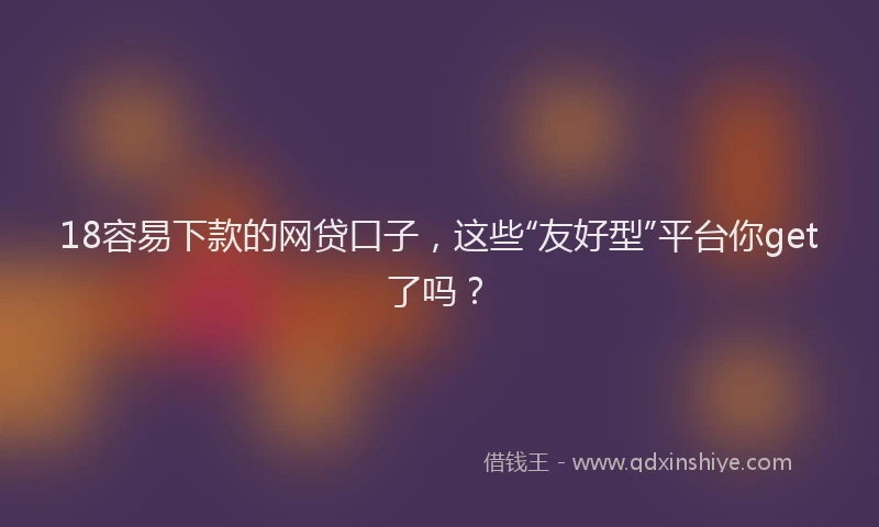 18容易下款的网贷口子,这些“友好型”平台你get了吗?