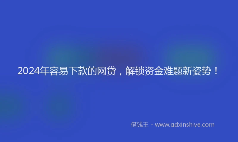 2024年容易下款的网贷，解锁资金难题新姿势！