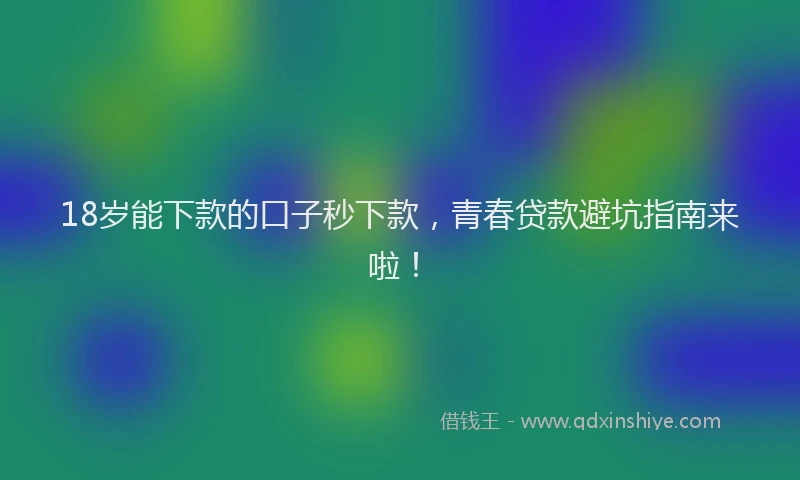 18岁能下款的口子秒下款，青春贷款避坑指南来啦！