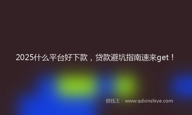2025什么平台好下款，贷款避坑指南速来get！