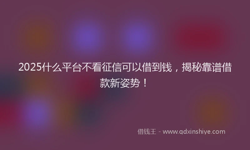 2025什么平台不看征信可以借到钱，揭秘靠谱借款新姿势！