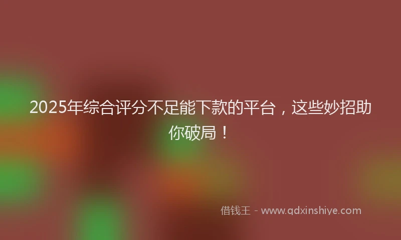 2025年综合评分不足能下款的平台，这些妙招助你破局！