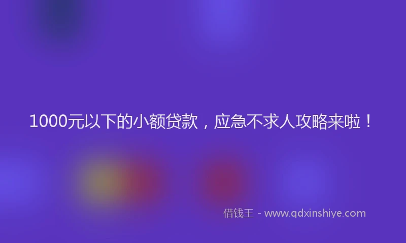 1000元以下的小额贷款,应急不求人攻略来啦!