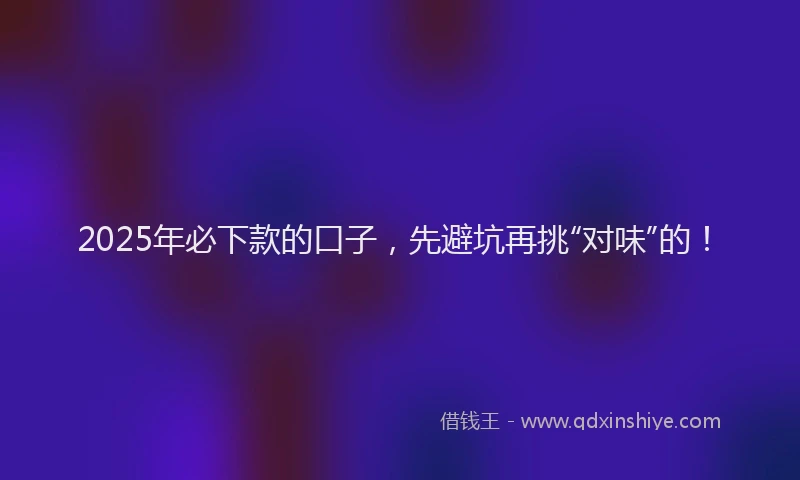 2025年必下款的口子，先避坑再挑“对味”的！