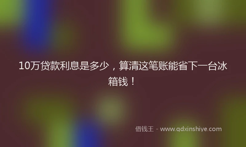 10万贷款利息是多少，算清这笔账能省下一台冰箱钱！