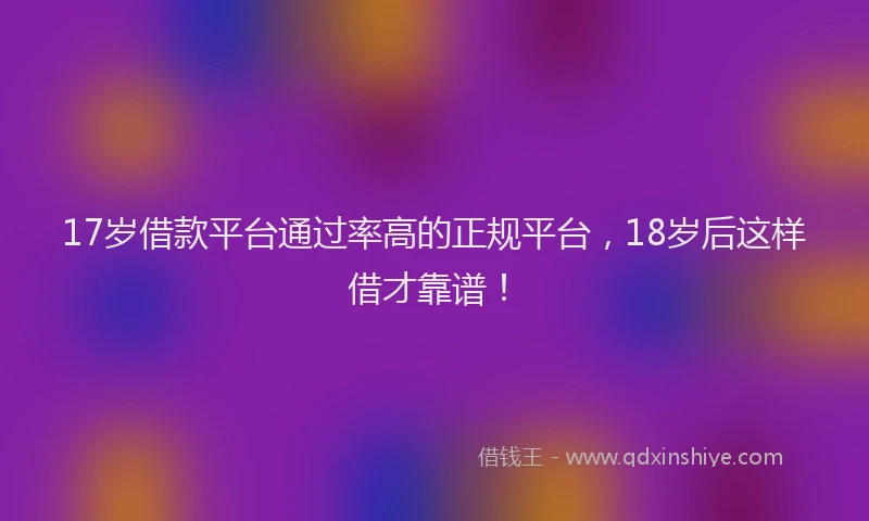 17岁借款平台通过率高的正规平台，18岁后这样借才靠谱！