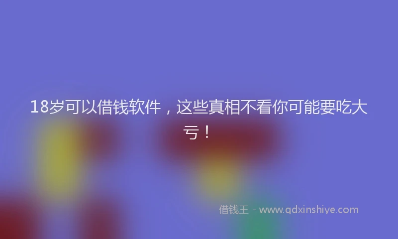 18岁可以借钱软件，这些真相不看你可能要吃大亏！