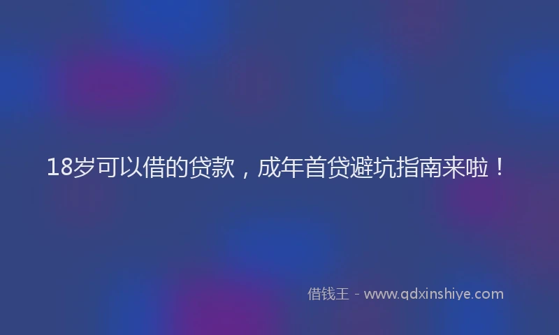 18岁可以借的贷款，成年首贷避坑指南来啦！