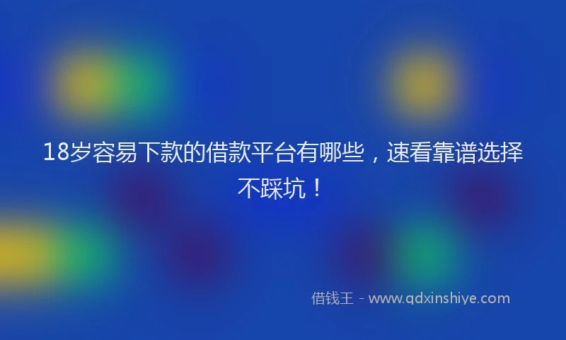 18岁容易下款的借款平台有哪些，速看靠谱选择不踩坑！