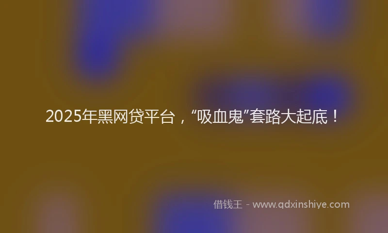 2025年黑网贷平台，“吸血鬼”套路大起底！