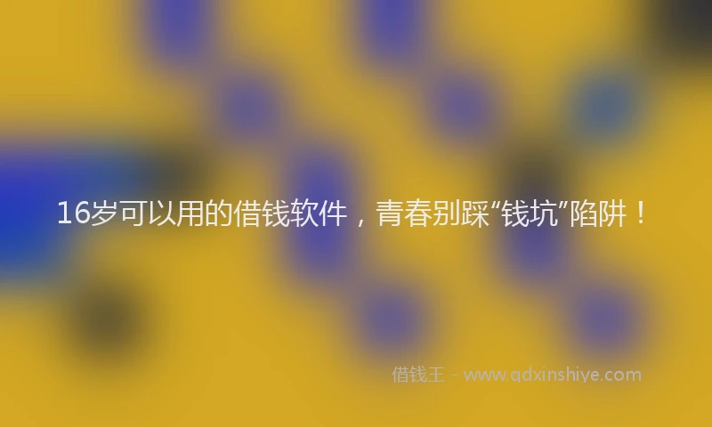 16岁可以用的借钱软件,青春别踩“钱坑”陷阱!