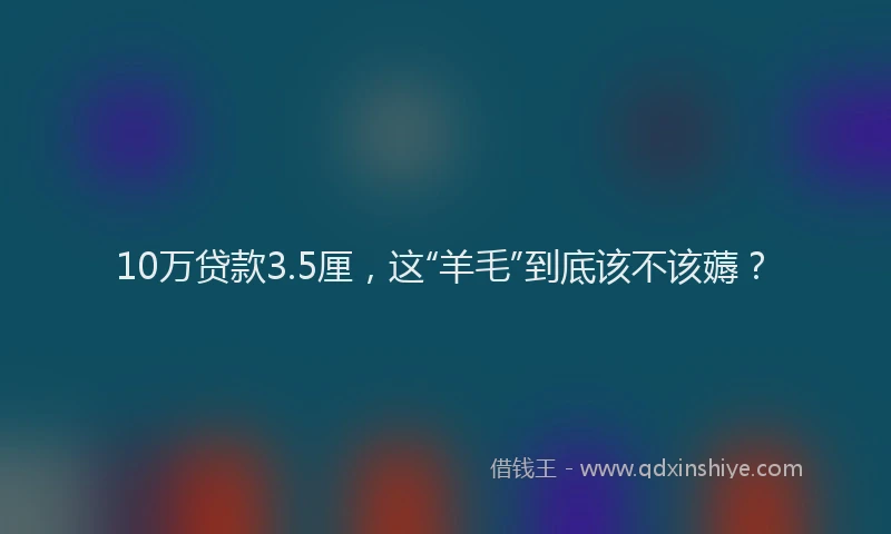 10万贷款3.5厘，这“羊毛”到底该不该薅？