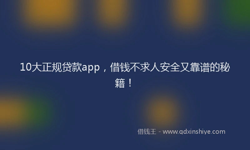10大正规贷款app，借钱不求人安全又靠谱的秘籍！