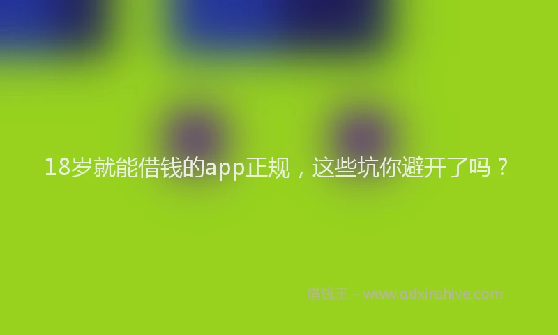 18岁就能借钱的app正规，这些坑你避开了吗？