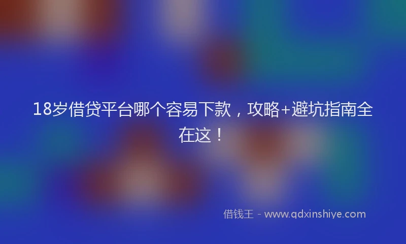18岁借贷平台哪个容易下款，攻略+避坑指南全在这！