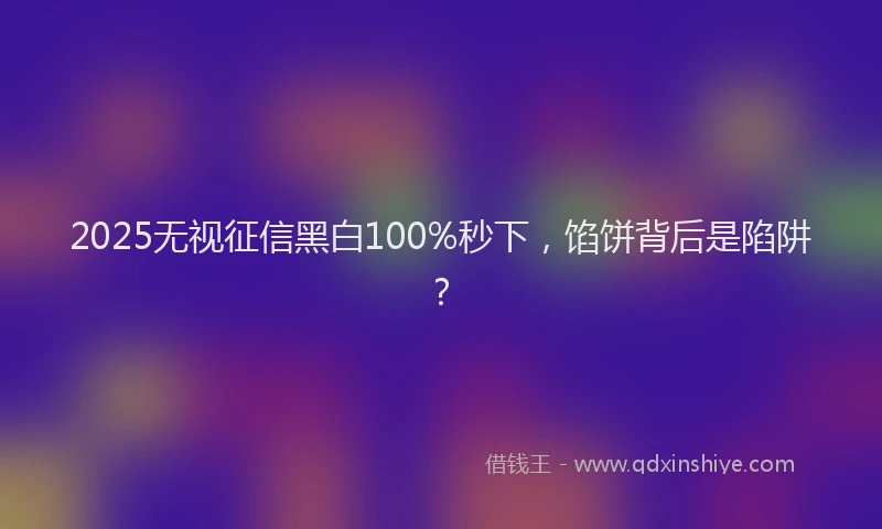 2025无视征信黑白100%秒下，馅饼背后是陷阱？