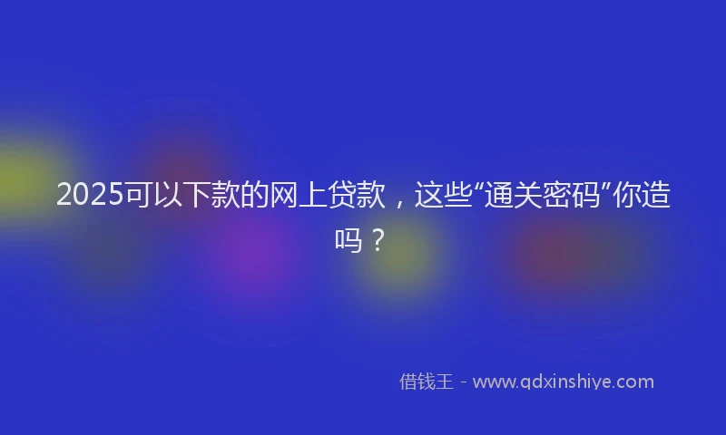 2025可以下款的网上贷款，这些“通关密码”你造吗？