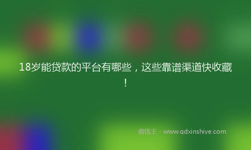 18岁能贷款的平台有哪些，这些靠谱渠道快收藏！