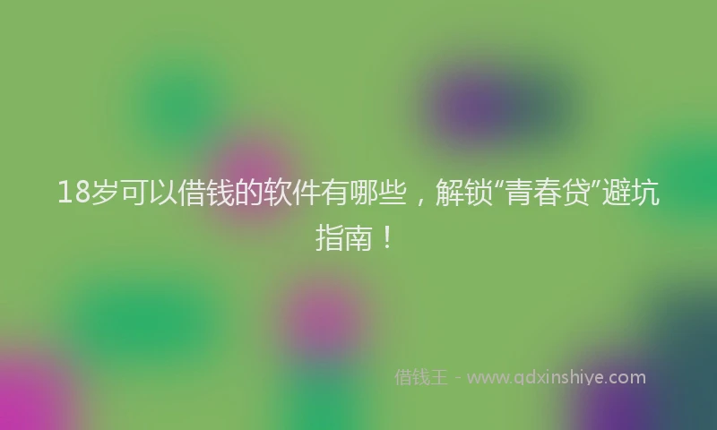 18岁可以借钱的软件有哪些，解锁“青春贷”避坑指南！