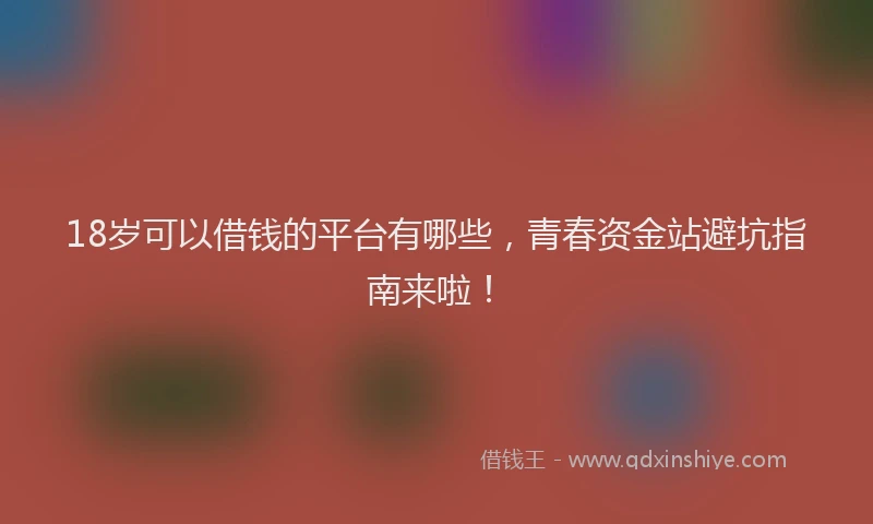 18岁可以借钱的平台有哪些，青春资金站避坑指南来啦！