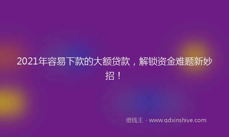 2021年容易下款的大额贷款，解锁资金难题新妙招！