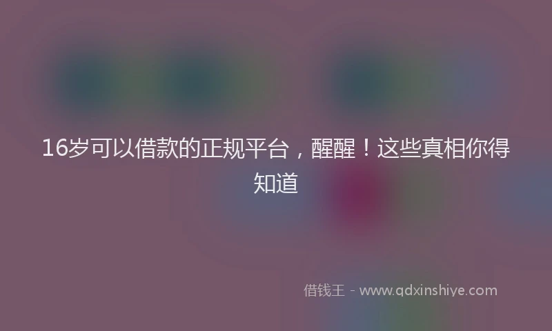 16岁可以借款的正规平台，醒醒！这些真相你得知道