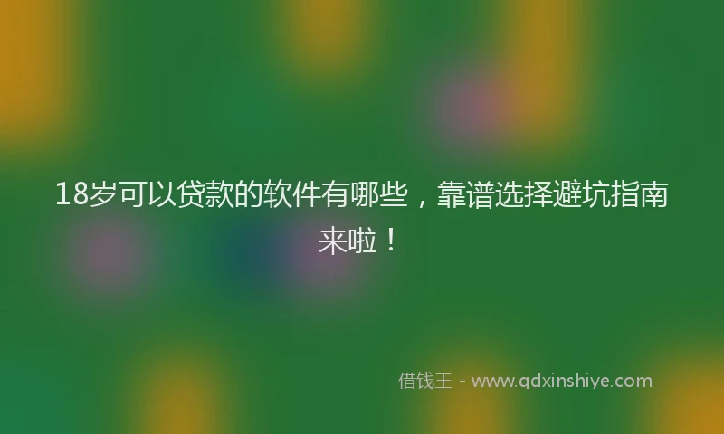 18岁可以贷款的软件有哪些，靠谱选择避坑指南来啦！