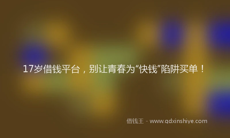 17岁借钱平台，别让青春为“快钱”陷阱买单！