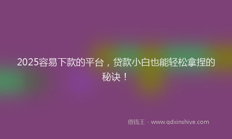 2025容易下款的平台，贷款小白也能轻松拿捏的秘诀！