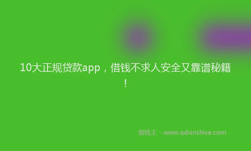 10大正规贷款app，借钱不求人安全又靠谱秘籍！