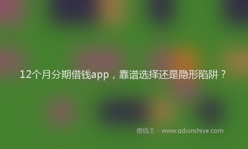 12个月分期借钱app，靠谱选择还是隐形陷阱？