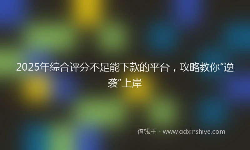 2025年综合评分不足能下款的平台，攻略教你“逆袭”上岸