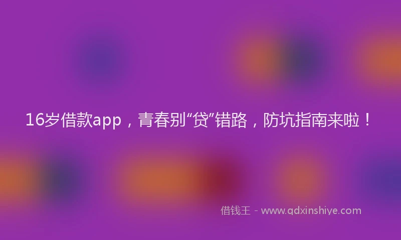 16岁借款app，青春别“贷”错路，防坑指南来啦！