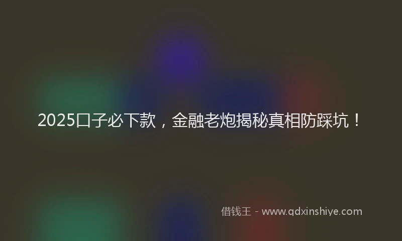 2025口子必下款，金融老炮揭秘真相防踩坑！