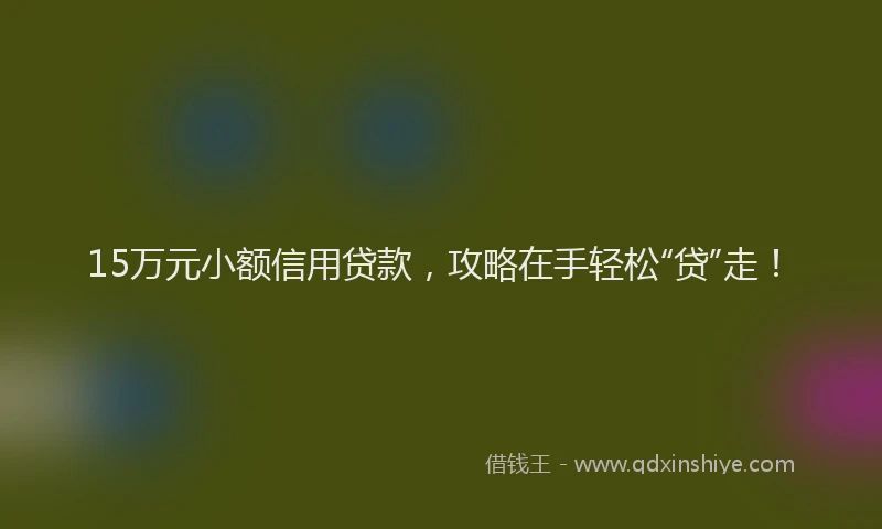 15万元小额信用贷款，攻略在手轻松“贷”走！