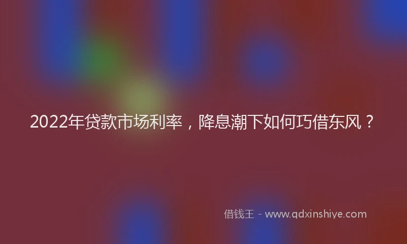 2022年贷款市场利率，降息潮下如何巧借东风？