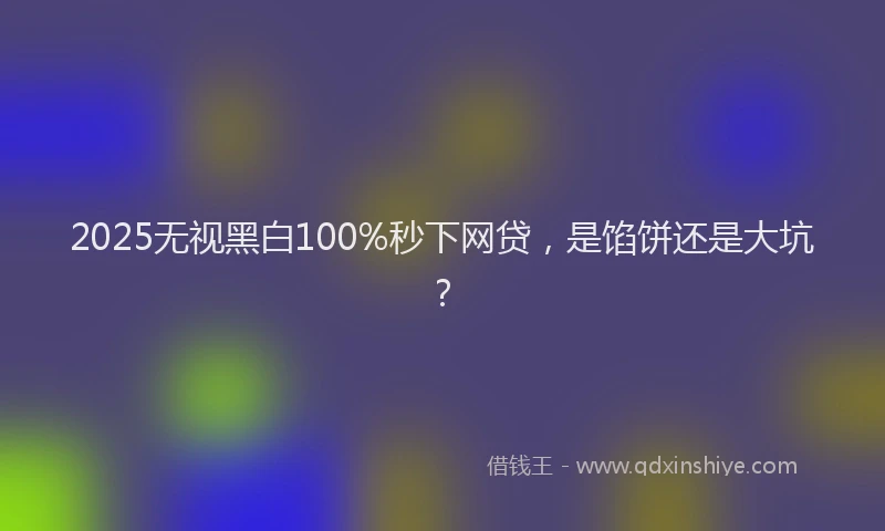 2025无视黑白100%秒下网贷,是馅饼还是大坑?