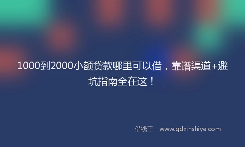 1000到2000小额贷款哪里可以借，靠谱渠道+避坑指南全在这！