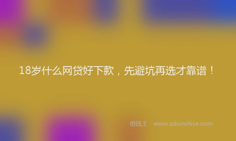 18岁什么网贷好下款，先避坑再选才靠谱！
