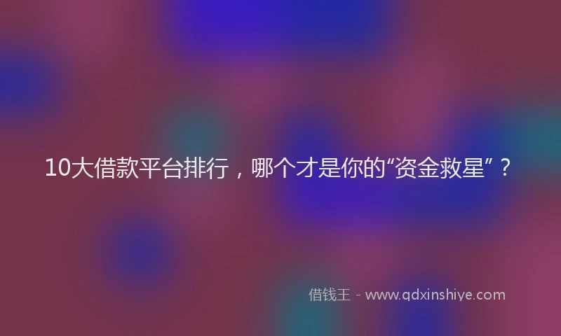 10大借款平台排行，哪个才是你的“资金救星”？
