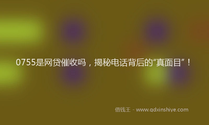 0755是网贷催收吗，揭秘电话背后的“真面目”！