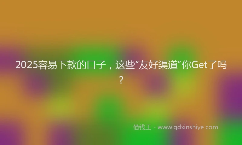 2025容易下款的口子，这些“友好渠道”你Get了吗？