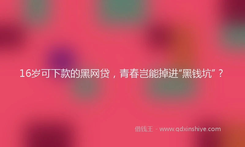 16岁可下款的黑网贷，青春岂能掉进“黑钱坑”？